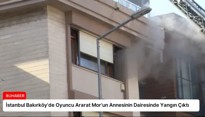 İstanbul Bakırköy’de Oyuncu Ararat Mor’un Annesinin Dairesinde Yangın Çıktı