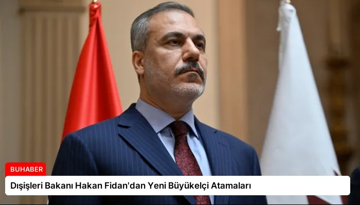 Dışişleri Bakanı Hakan Fidan’dan Yeni Büyükelçi Atamaları