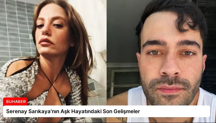 Serenay Sarıkaya’nın Aşk Hayatındaki Son Gelişmeler