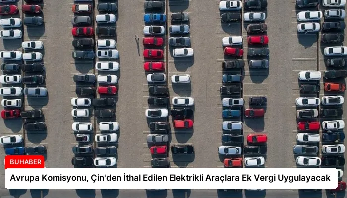 Avrupa Komisyonu, Çin’den İthal Edilen Elektrikli Araçlara Ek Vergi Uygulayacak
