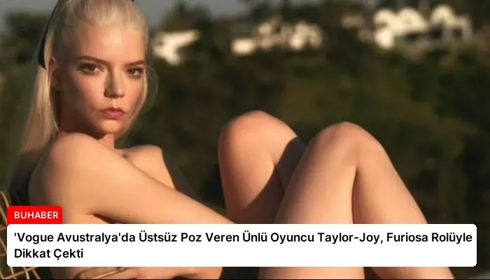 ‘Vogue Avustralya’da Üstsüz Poz Veren Ünlü Oyuncu Taylor-Joy, Furiosa Rolüyle Dikkat Çekti