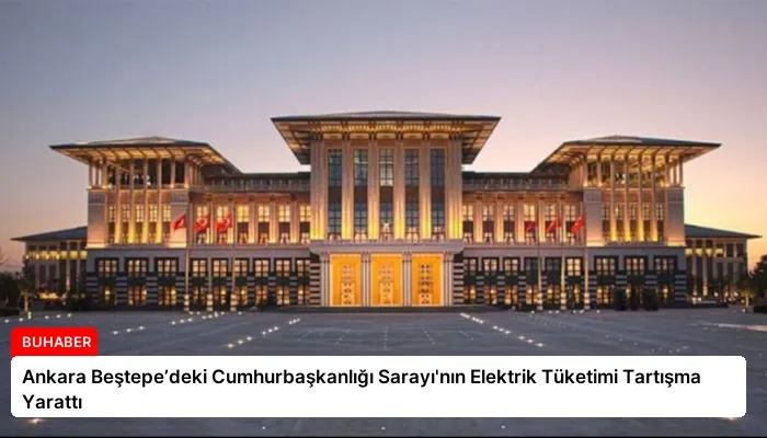 Ankara Beştepe’deki Cumhurbaşkanlığı Sarayı’nın Elektrik Tüketimi Tartışma Yarattı