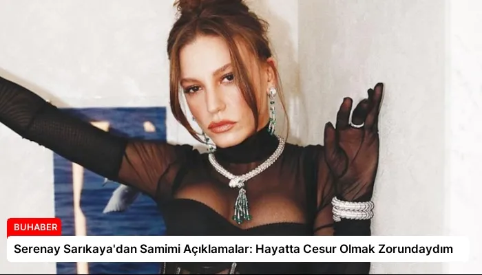 Serenay Sarıkaya’dan Samimi Açıklamalar: Hayatta Cesur Olmak Zorundaydım