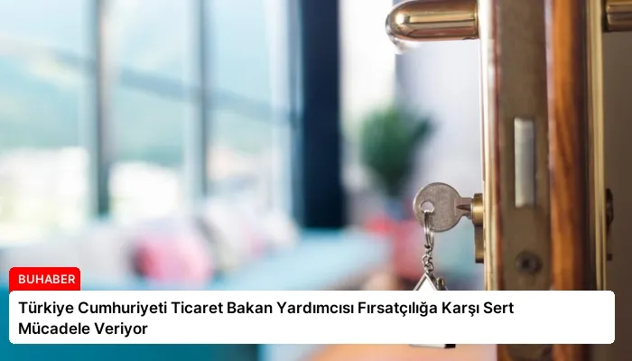 Türkiye Cumhuriyeti Ticaret Bakan Yardımcısı Fırsatçılığa Karşı Sert Mücadele Veriyor