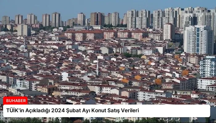 TÜİK’in Açıkladığı 2024 Şubat Ayı Konut Satış Verileri
