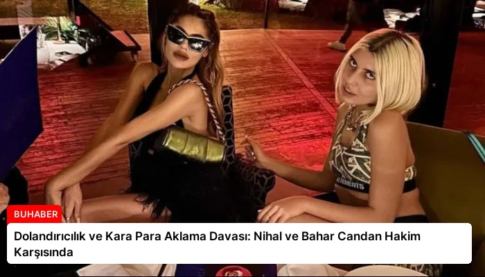 Dolandırıcılık ve Kara Para Aklama Davası: Nihal ve Bahar Candan Hakim Karşısında