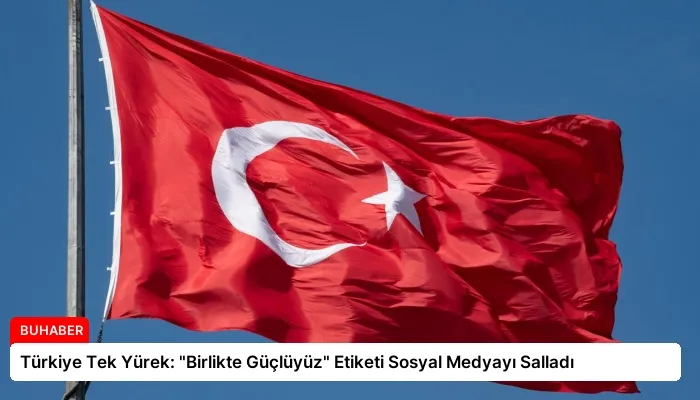 Türkiye Tek Yürek: “Birlikte Güçlüyüz” Etiketi Sosyal Medyayı Salladı
