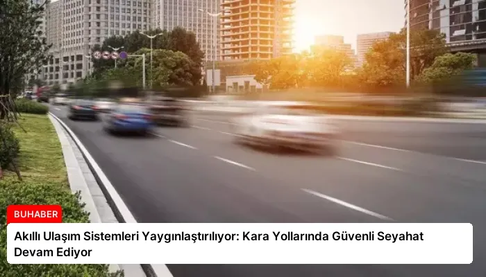 Akıllı Ulaşım Sistemleri Yaygınlaştırılıyor: Kara Yollarında Güvenli Seyahat Devam Ediyor