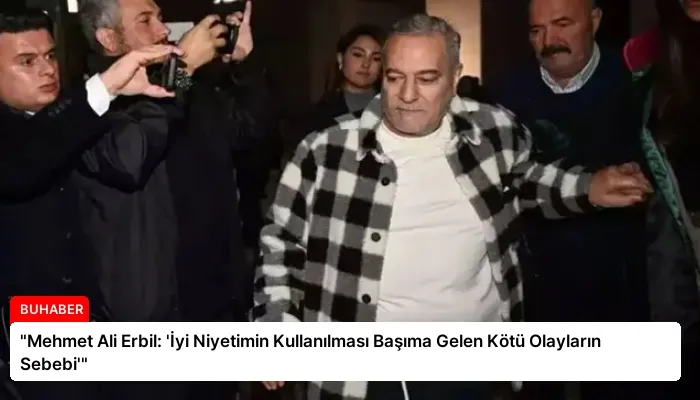 “Mehmet Ali Erbil: ‘İyi Niyetimin Kullanılması Başıma Gelen Kötü Olayların Sebebi'”