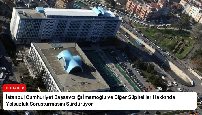 İstanbul Cumhuriyet Başsavcılığı İmamoğlu ve Diğer Şüpheliler Hakkında Yolsuzluk Soruşturmasını Sürdürüyor
