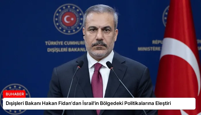 Dışişleri Bakanı Hakan Fidan’dan İsrail’in Bölgedeki Politikalarına Eleştiri