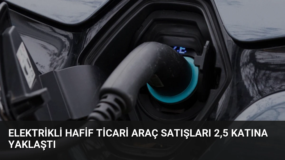 Elektrikli Hafif Ticari Araç Satışları 2,5 Katına Yaklaştı