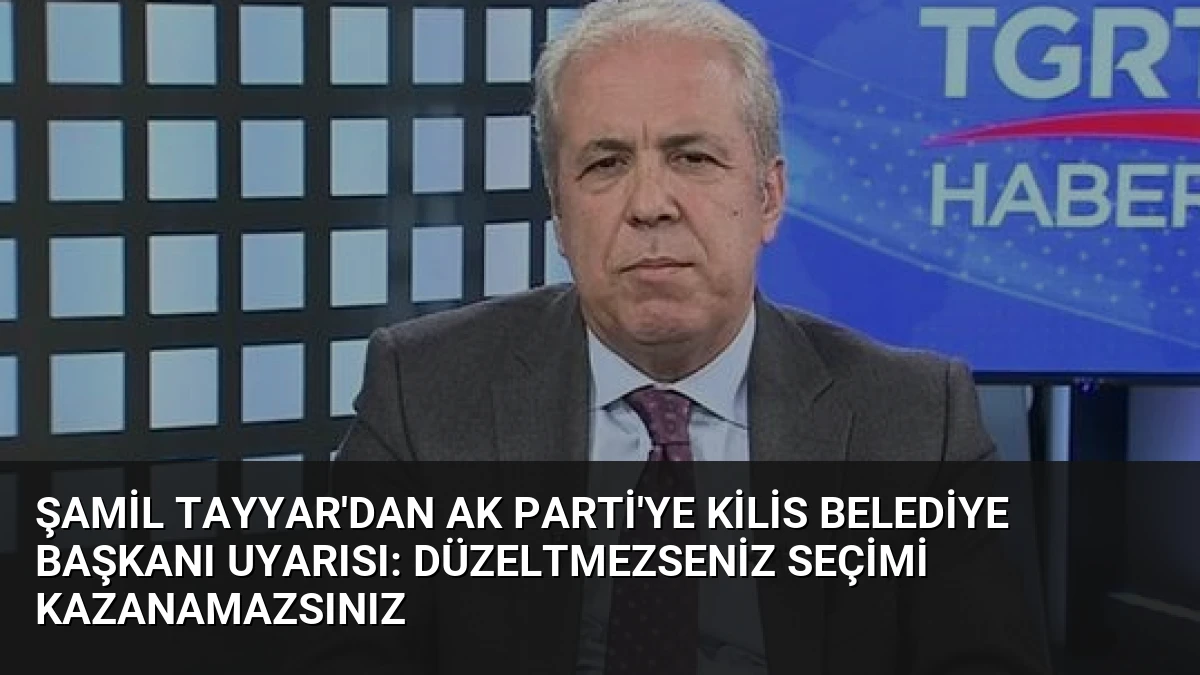 Şamil Tayyar’dan AK Parti’ye Kilis Belediye Başkanı Uyarısı: Düzeltmezseniz Seçimi Kazanamazsınız